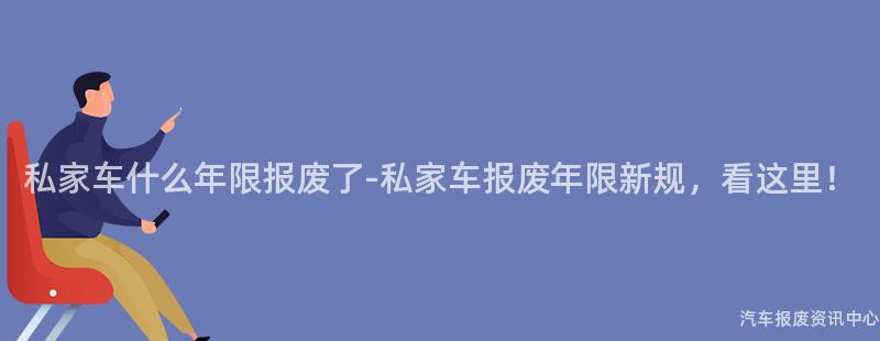 私家车什么年限报废了-私家车报废年限新规，看这里！