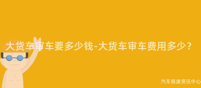 大货车审车要多少钱-大货车审车费用多少？