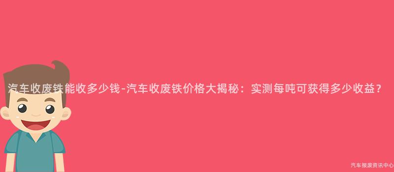 汽车收废铁能收多少钱-汽车收废铁价格大揭秘：实测每吨可获得多少收益？