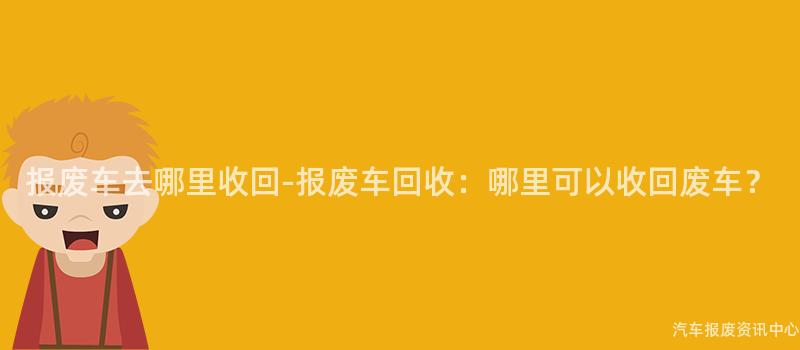 报废车去哪里收回-报废车回收：哪里可以收回废车？