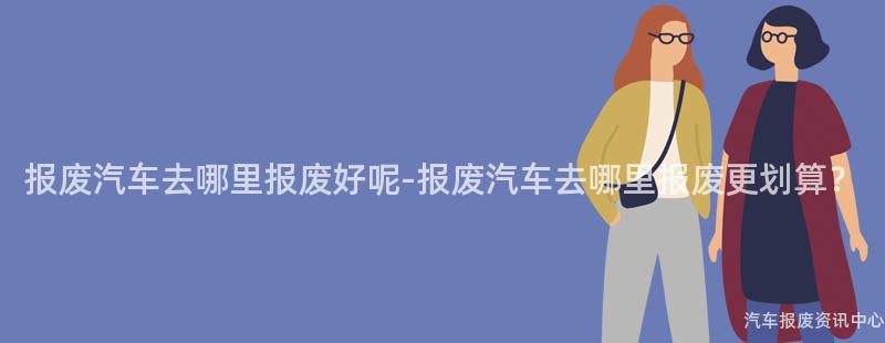 报废汽车去哪里报废好呢-报废汽车去哪里报废更划算？