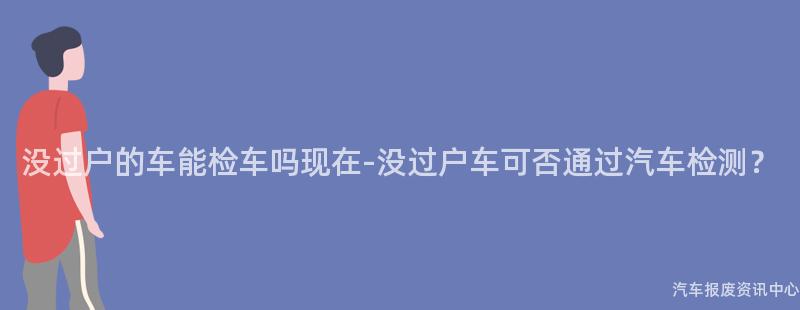 没过户的车能检车吗现在-没过户车可否通过汽车检测？