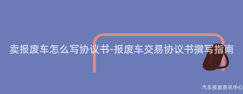 卖报废车怎么写协议书-报废车交易协议书撰写指南