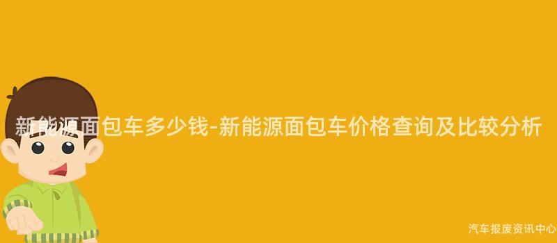 新能源面包车多少钱-新能源面包车价格查询及比较分析