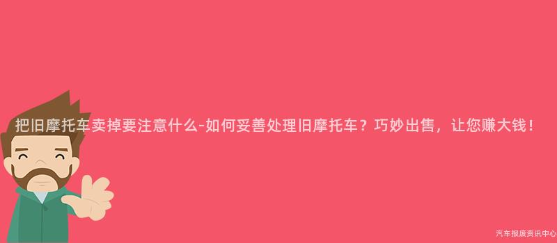 把旧摩托车卖掉要注意什么-如何妥善处理旧摩托车？巧妙出售，让您赚大钱！