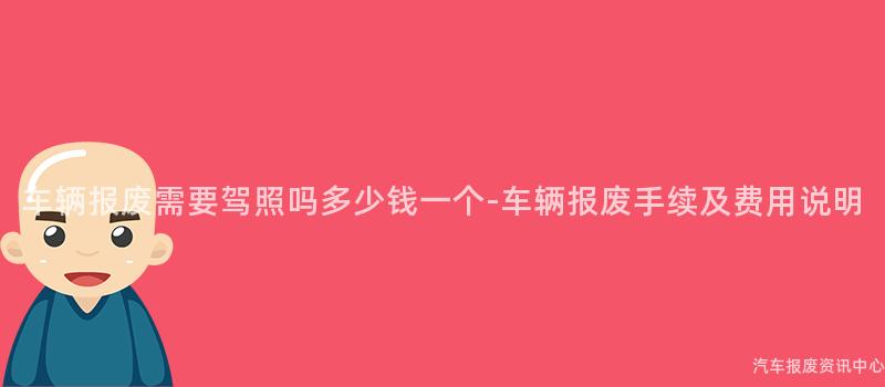 车辆报废需要驾照吗多少钱一个-车辆报废手续及费用说明