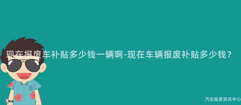 现在报废车补贴多少钱一辆啊-现在车辆报废补贴多少钱？