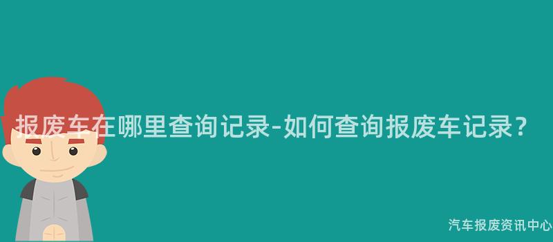 报废车在哪里查询记录-如何查询报废车记录？