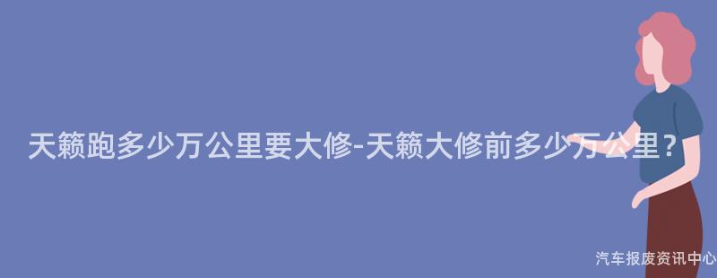 天籁跑多少万公里要大修-天籁大修前多少万公里？