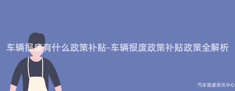 车辆报废有什么政策补贴-车辆报废政策补贴政策全解析