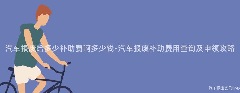 汽车报废给多少补助费啊多少钱-汽车报废补助费用查询及申领攻略