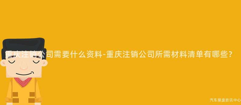 重庆注销公司需要什么资料-重庆注销公司所需材料清单有哪些？