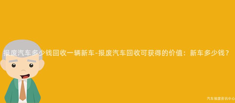 报废汽车多少钱回收一辆新车-报废汽车回收可获得的价值：新车多少钱？