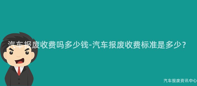 汽车报废收费吗多少钱-汽车报废收费标准是多少？