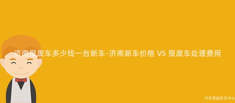 济南报废车多少钱一台新车-济南新车价格 VS 报废车处理费用