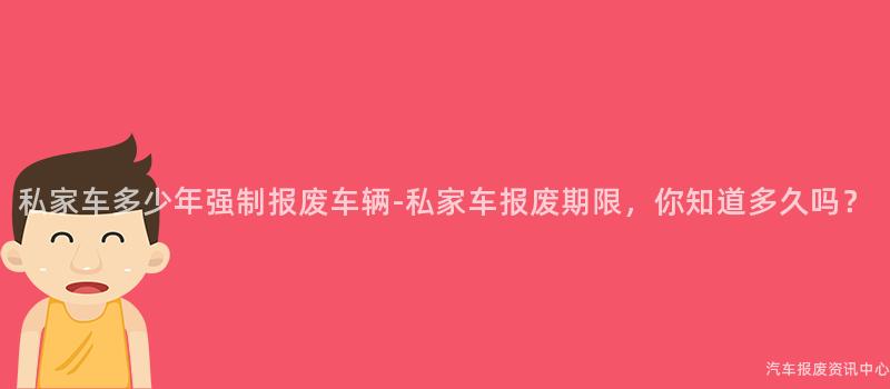 私家车多少年强制报废车辆-私家车报废期限，你知道多久吗？