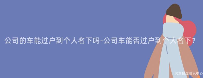 公司的车能过户到个人名下吗-公司车能否过户到个人名下？