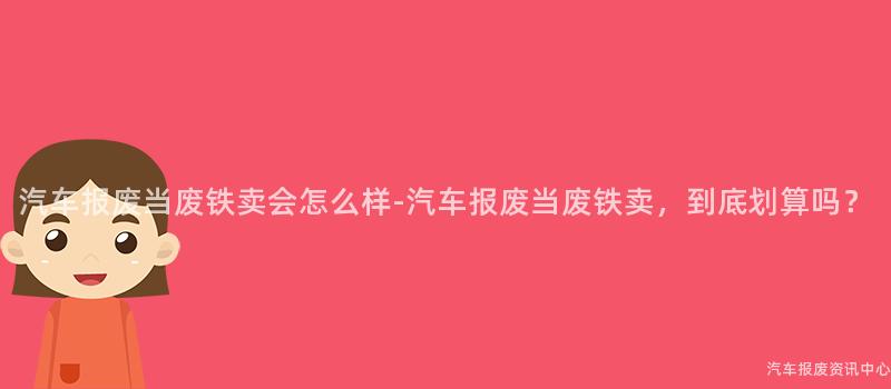 汽车报废当废铁卖会怎么样-汽车报废当废铁卖，到底划算吗？