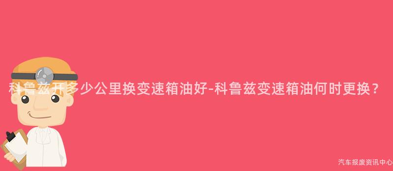 科鲁兹开多少公里换变速箱油好-科鲁兹变速箱油何时更换？