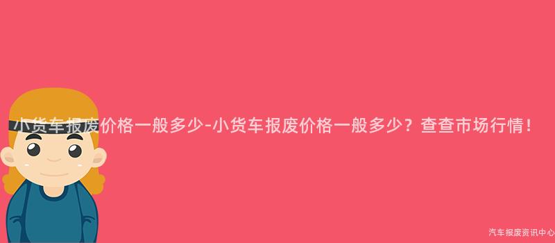 小货车报废价格一般多少-小货车报废价格一般多少？查查市场行情！