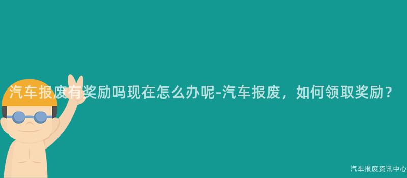 汽车报废有奖励吗现在怎么办呢-汽车报废，如何领取奖励？