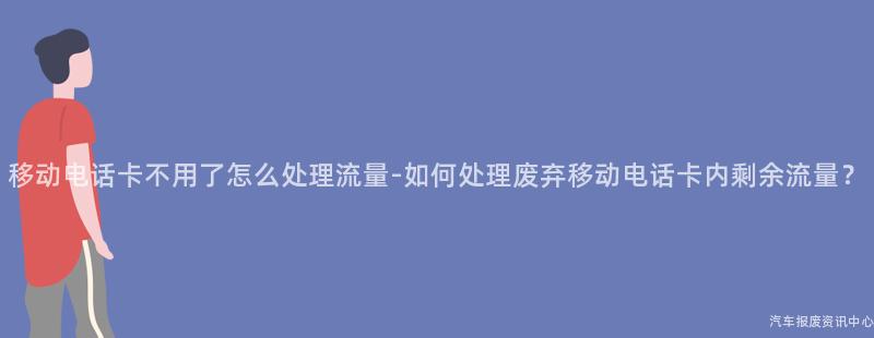 移动电话卡不用了怎么处理流量-如何处理废弃移动电话卡内剩余流量？