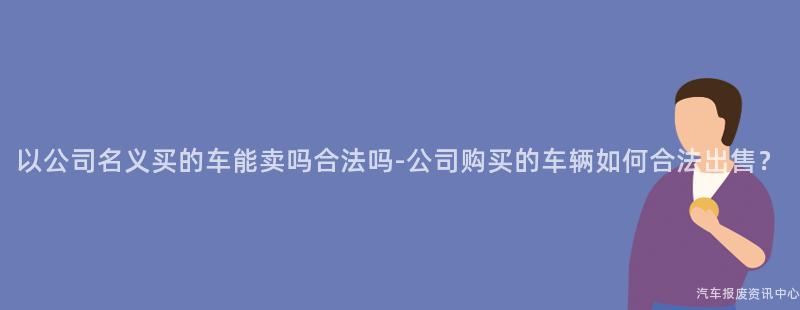 以公司名义买的车能卖吗合法吗-公司购买的车辆如何合法出售？