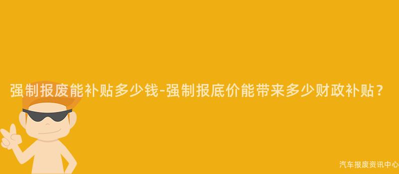 强制报废能补贴多少钱-强制报底价能带来多少财政补贴？