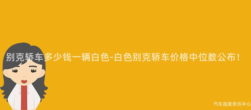 别克轿车多少钱一辆白色-白色别克轿车价格中位数公布！