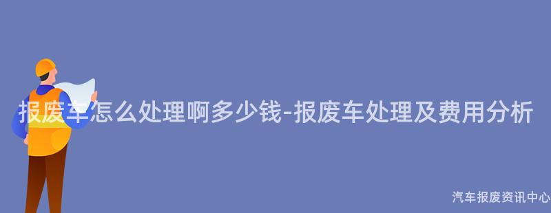 报废车怎么处理啊多少钱-报废车处理及费用分析