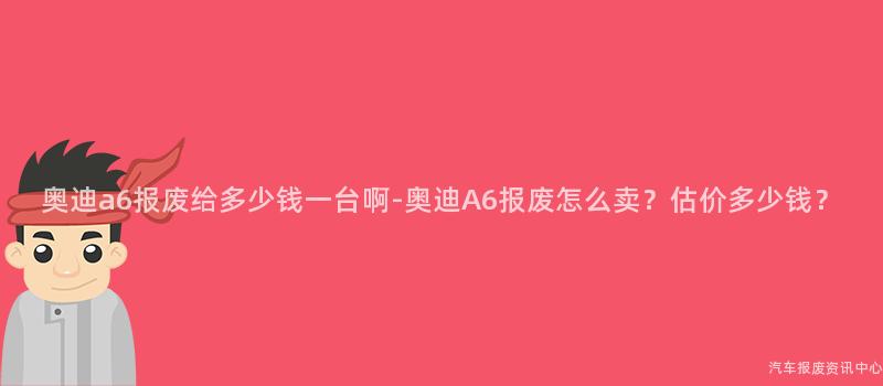 奥迪a6报废给多少钱一台啊-奥迪A6报废怎么卖？估价多少钱？