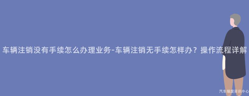 车辆注销没有手续怎么办理业务-车辆注销无手续怎样办？操作流程详解