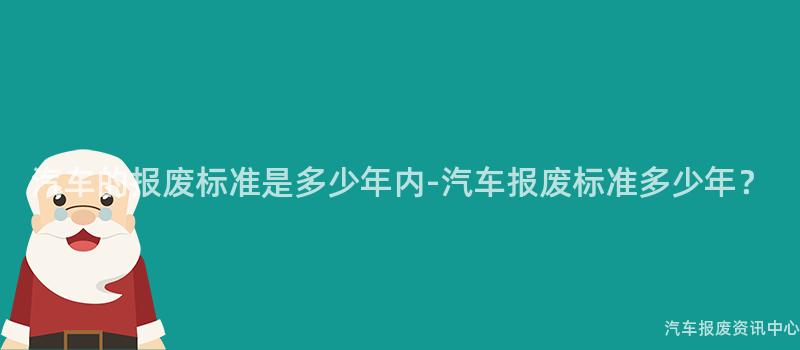 汽车的报废标准是多少年内-汽车报废标准多少年？
