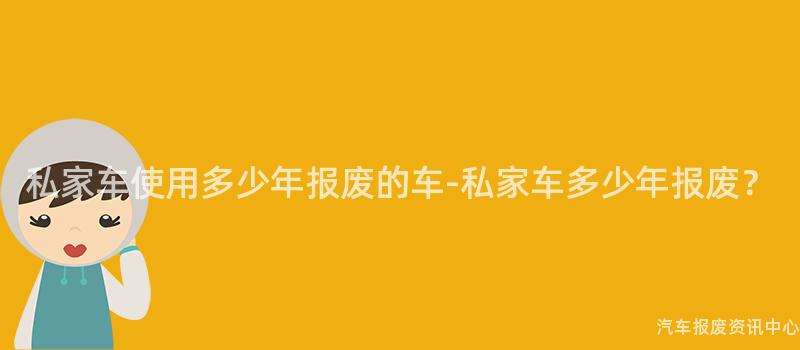 私家车使用多少年报废的车-私家车多少年报废？