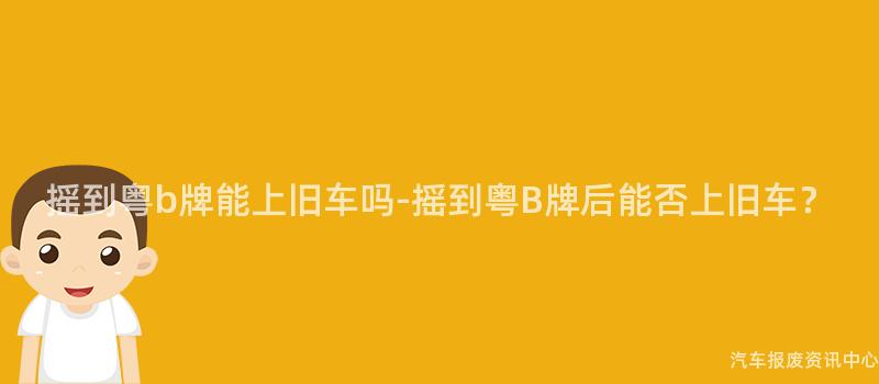 摇到粤b牌能上旧车吗-摇到粤B牌后能否上旧车？