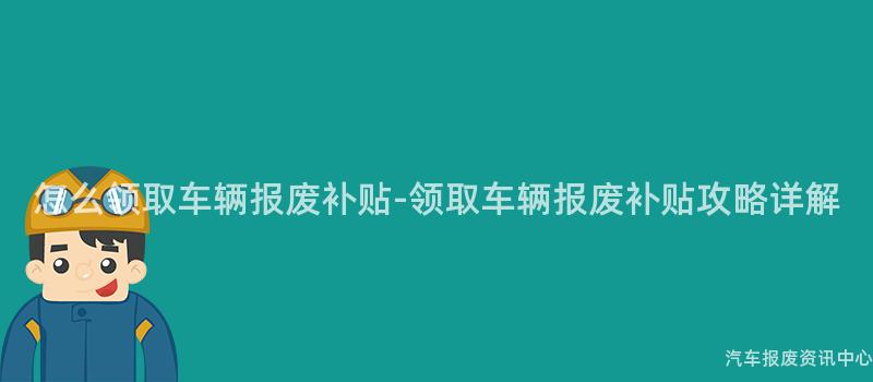 怎么领取车辆报废补贴-领取车辆报废补贴攻略详解