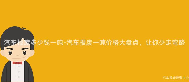 汽车报废多少钱一吨-汽车报废一吨价格大盘点，让你少走弯路