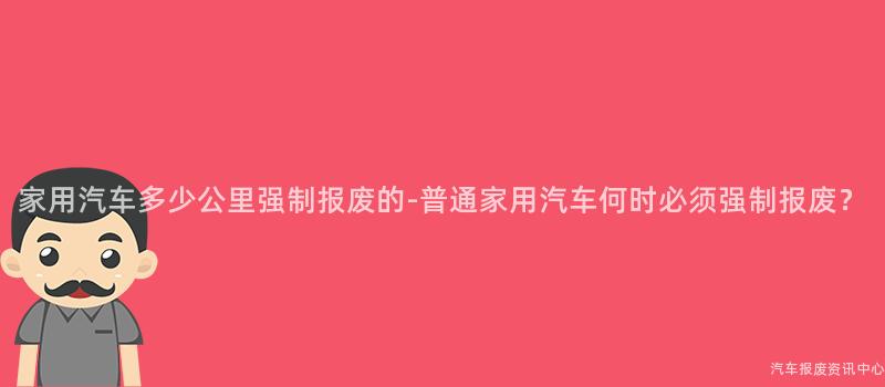 家用汽车多少公里强制报废的-普通家用汽车何时必须强制报废？