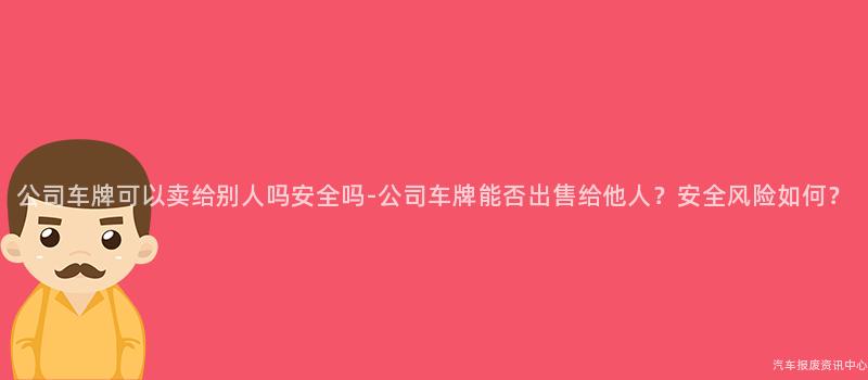 公司车牌可以卖给别人吗安全吗-公司车牌能否出售给他人？安全风险如何？