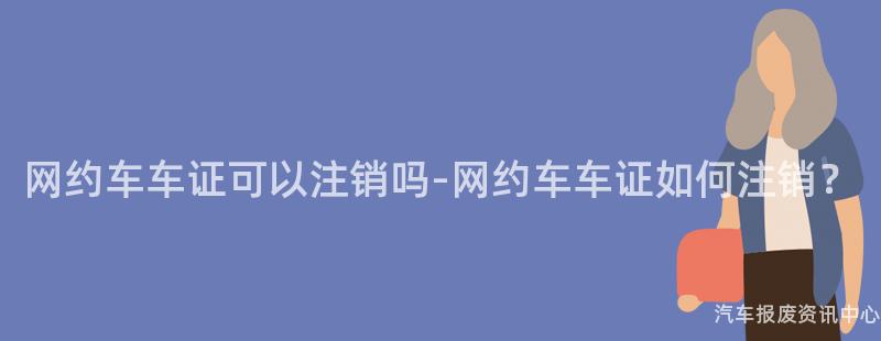 网约车车证可以注销吗-网约车车证如何注销？