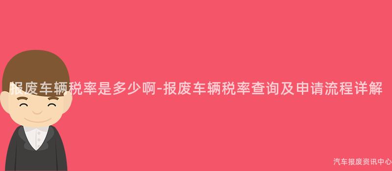 报废车辆税率是多少啊-报废车辆税率查询及申请流程详解