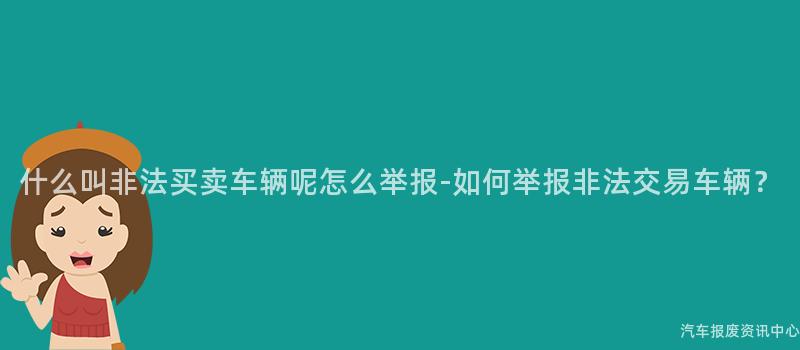 什么叫非法买卖车辆呢怎么举报-如何举报非法交易车辆？