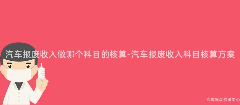 汽车报废收入做哪个科目的核算-汽车报废收入科目核算方案