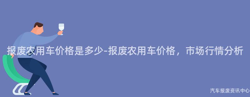 报废农用车价格是多少-报废农用车价格，市场行情分析