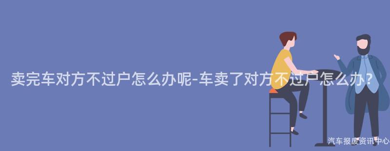 卖完车对方不过户怎么办呢-车卖了对方不过户怎么办？
