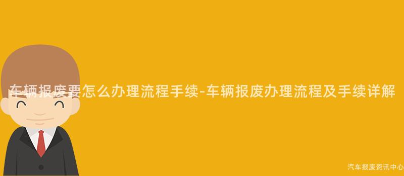 车辆报废要怎么办理流程手续-车辆报废办理流程及手续详解