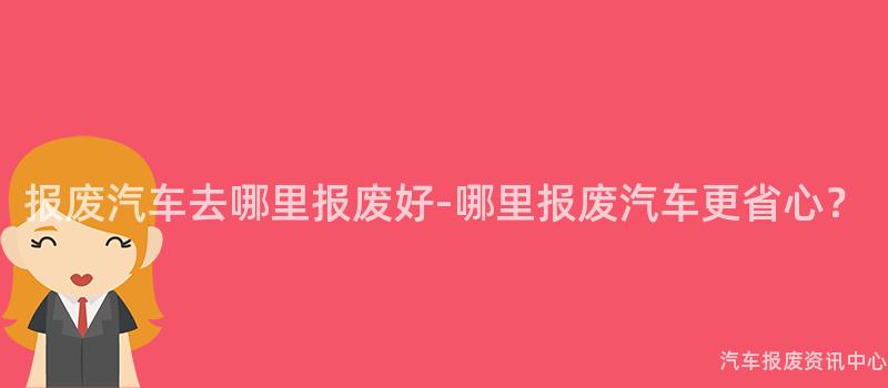 报废汽车去哪里报废好-哪里报废汽车更省心？