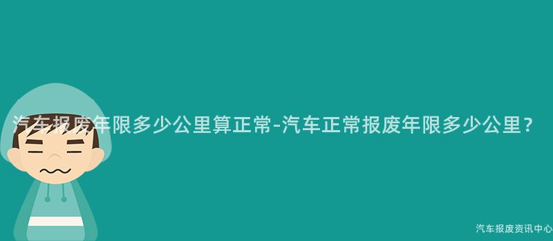 汽车报废年限多少公里算正常-汽车正常报废年限多少公里？