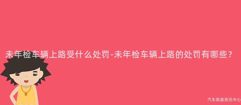 未年检车辆上路受什么处罚-未年检车辆上路的处罚有哪些？