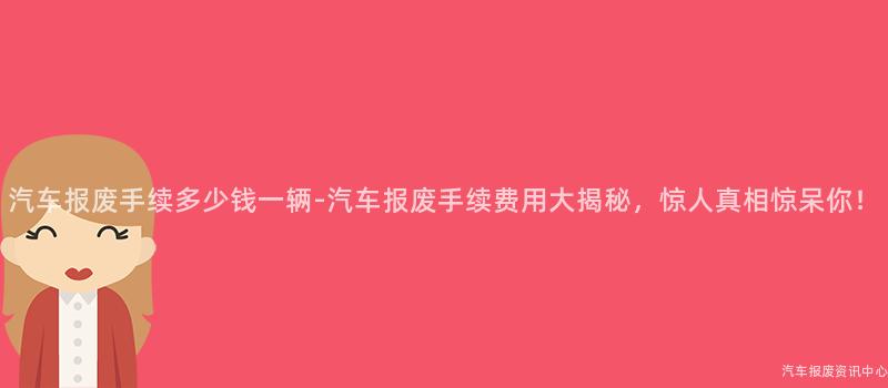 汽车报废手续多少钱一辆-汽车报废手续费用大揭秘，惊人真相惊呆你！